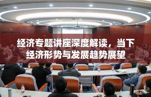 经济专题讲座深度解读,当下经济形势与发展趋势展望