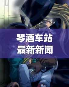琴酒车站最新新闻头条视频抢先看
